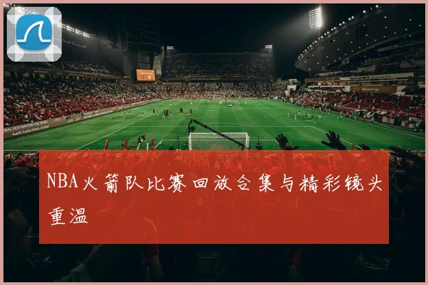 NBA火箭队比赛回放合集与精彩镜头重温