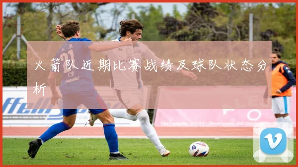 火箭队近期比赛战绩及球队状态分析