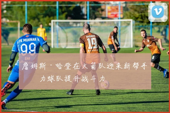 詹姆斯·哈登在火箭队迎来新帮手助力球队提升战斗力