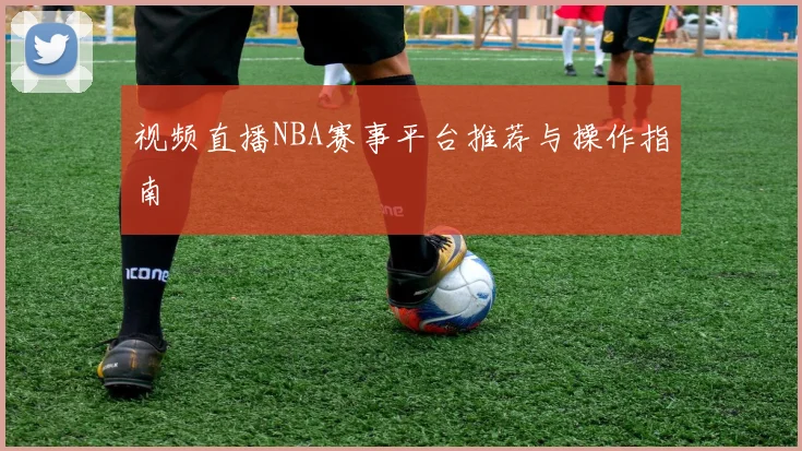 视频直播NBA赛事平台推荐与操作指南