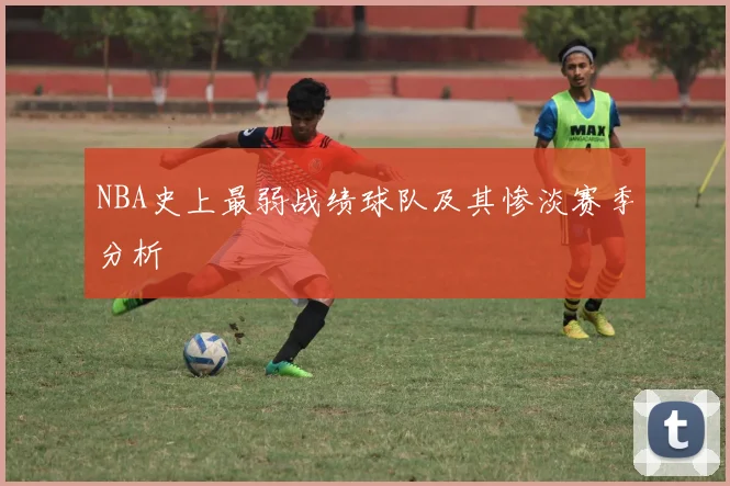 NBA史上最弱战绩球队及其惨淡赛季分析