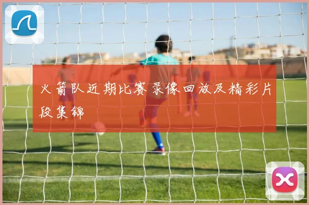 火箭队近期比赛录像回放及精彩片段集锦