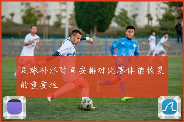 足球补水时间安排对比赛体能恢复的重要性